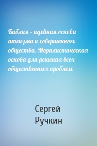 Библия – идейная основа атеизма и совершенного общества. Моралистическая основа для решения всех общественных проблем