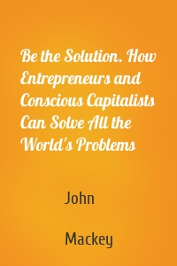 Be the Solution. How Entrepreneurs and Conscious Capitalists Can Solve All the World's Problems