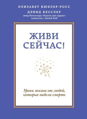 Обложка книги «Живи сейчас! Уроки жизни от людей, которые видели смерть» — Элизабет Кюблер-Росс, Дэвид Кесслер