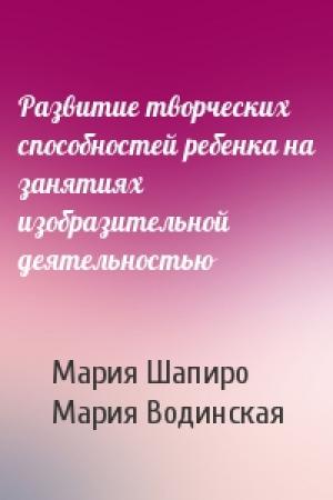 Обложка книги «Развитие творческих способностей ребенка на занятиях изобразительной деятельностью» — Мария Шапиро, Мария Водинская