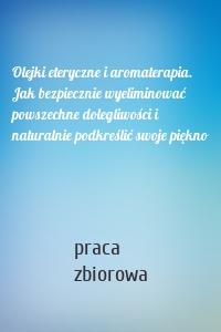 Olejki eteryczne i aromaterapia. Jak bezpiecznie wyeliminować powszechne dolegliwości i naturalnie podkreślić swoje piękno