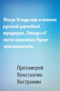 Князь Владимир и истоки русской церковной традиции. Этюды об эпохе принятия Русью христианства