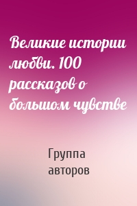 Великие истории любви. 100 рассказов о большом чувстве