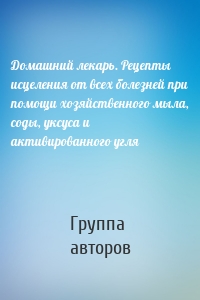 Домашний лекарь. Рецепты исцеления от всех болезней при помощи хозяйственного мыла, соды, уксуса и активированного угля