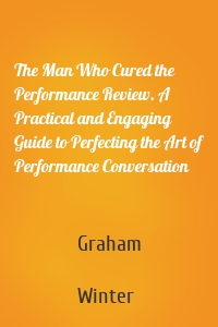 The Man Who Cured the Performance Review. A Practical and Engaging Guide to Perfecting the Art of Performance Conversation