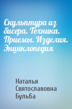 Обложка книги «Скульптура из бисера. Техника. Приемы. Изделия. Энциклопедия» — Наталья Святославовна Бульба
