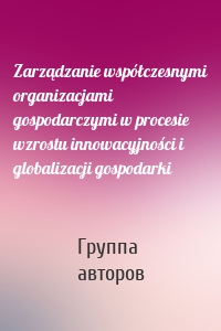 Zarządzanie współczesnymi organizacjami gospodarczymi w procesie wzrostu innowacyjności i globalizacji gospodarki