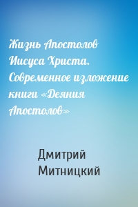 Жизнь Апостолов Иисуса Христа. Современное изложение книги «Деяния Апостолов»