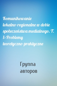 Komunikowanie lokalno-regionalne w dobie społeczeństwa medialnego. T. 1: Problemy teoretyczno-praktyczne