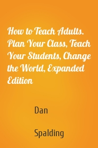 How to Teach Adults. Plan Your Class, Teach Your Students, Change the World, Expanded Edition