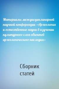 Материалы междисциплинарной научной конференции «Археология и естественные науки в изучении культурного слоя объектов археологического наследия»