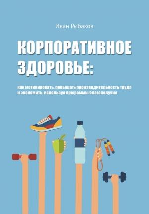 Обложка книги «Корпоративное здоровье. Как мотивировать, повышать производительность труда и экономить, используя программы благополучия.» — Иван Рыбаков