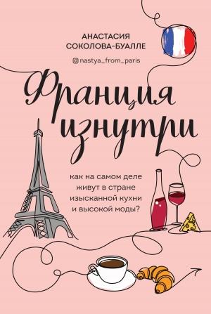 Обложка книги «Франция изнутри. Как на самом деле живут в стране изысканной кухни и высокой моды?» — Анастасия Соколова-Буалле
