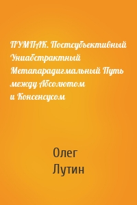 ПУМПАК. Постсубъективный Униабстрактный Метапарадигмальный Путь между Абсолютом и Консенсусом