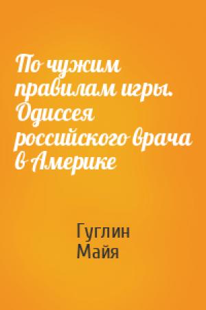 Обложка книги «По чужим правилам игры. Одиссея российского врача в Америке» — Гуглин, Майя
