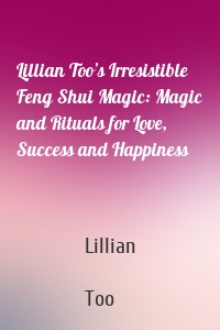 Lillian Too’s Irresistible Feng Shui Magic: Magic and Rituals for Love, Success and Happiness