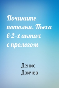 Почините потолки. Пьеса в 2-х актах с прологом