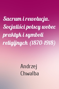 Sacrum i rewolucja. Socjaliści polscy wobec praktyk i symboli religijnych (1870-1918)