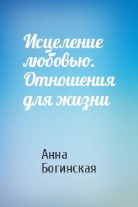 Анна Богинская - Исцеление любовью. Отношения для жизни