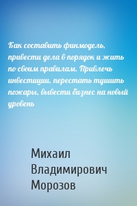 Как составить финмодель, привести дела в порядок и жить по своим правилам. Привлечь инвестиции, перестать тушить пожары, вывести бизнес на новый уровень