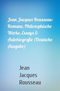 Jean Jacques Rousseau: Romane, Philosophische Werke, Essays & Autobiografie (Deutsche Ausgabe)