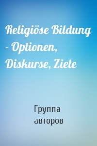 Religiöse Bildung - Optionen, Diskurse, Ziele