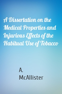 A Dissertation on the Medical Properties and Injurious Effects of the Habitual Use of Tobacco
