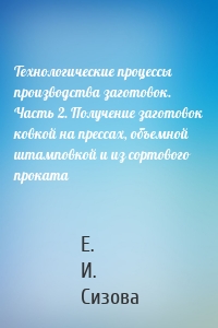 Технологические процессы производства заготовок. Часть 2. Получение заготовок ковкой на прессах, объемной штамповкой и из сортового проката