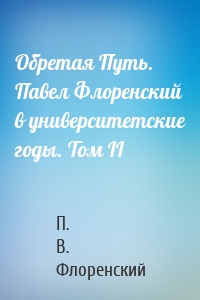 Обретая Путь. Павел Флоренский в университетские годы. Том II