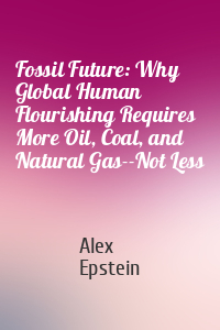 Alex Epstein - Fossil Future: Why Global Human Flourishing Requires More Oil, Coal, and Natural Gas--Not Less