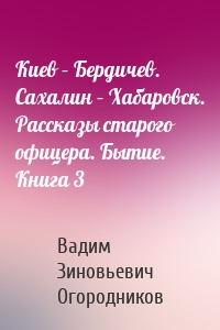 Киев – Бердичев. Сахалин – Хабаровск. Рассказы старого офицера. Бытие. Книга 3