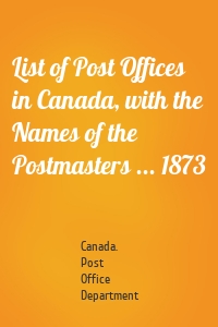 List of Post Offices in Canada, with the Names of the Postmasters ... 1873