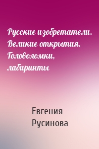 Русские изобретатели. Великие открытия. Головоломки, лабиринты