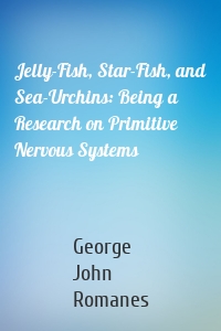 Jelly-Fish, Star-Fish, and Sea-Urchins: Being a Research on Primitive Nervous Systems