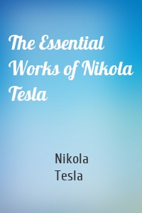 The Essential Works of Nikola Tesla
