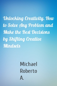 Unlocking Creativity. How to Solve Any Problem and Make the Best Decisions by Shifting Creative Mindsets