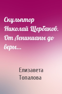 Скульптор Николай Щербаков. От Ленинианы до веры…