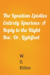 The Ignatian Epistles Entirely Spurious: A Reply to the Right Rev. Dr. Lightfoot