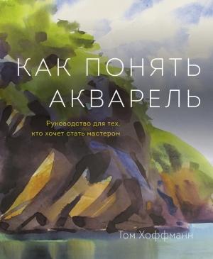 Обложка книги «Как понять акварель. Руководство для тех, кто хочет стать мастером» — Том Хоффманн
