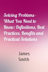 Solving Problems - What You Need to Know: Definitions, Best Practices, Benefits and Practical Solutions