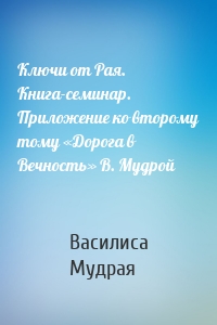 Ключи от Рая. Книга-семинар. Приложение ко второму тому «Дорога в Вечность» В. Мудрой