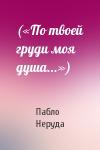 Пабло Неруда - («По твоей груди моя душа...»)