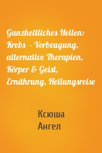 Ganzheitliches Heilen: Krebs  - Vorbeugung, alternative Therapien, Körper & Geist, Ernährung, Heilungsreise