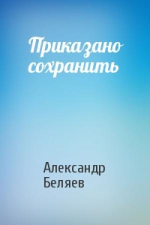 Обложка книги «Приказано сохранить» — Александр Беляев
