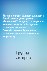 Жизнь и труды святых славных и всехвальных двенадцати Апостолов Господних, семидесяти меньших апостолов и прочих равноапостольных благовестников Христовых, равноапостольных жен и жен мироносиц