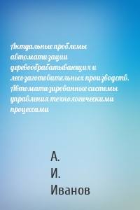 Актуальные проблемы автоматизации деревообрабатывающих и лесозаготовительных производств. Автоматизированные системы управления технологическими процессами
