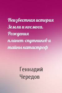 Неизвестная история Земли и космоса. Рождения планет-спутников и тайны катастроф