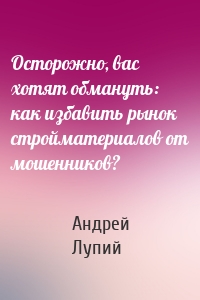 Осторожно, вас хотят обмануть: как избавить рынок стройматериалов от мошенников?