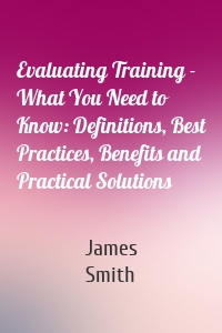 Evaluating Training - What You Need to Know: Definitions, Best Practices, Benefits and Practical Solutions