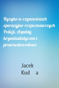 Ryzyko w czynnościach operacyjno-rozpoznawczych Policji. Aspekty kryminalistyczne i prawnodowodowe